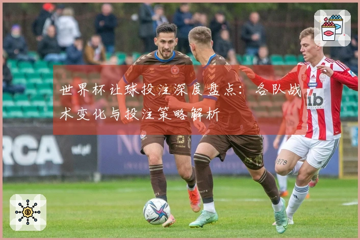 世界杯让球投注深度盘点：各队战术变化与投注策略解析